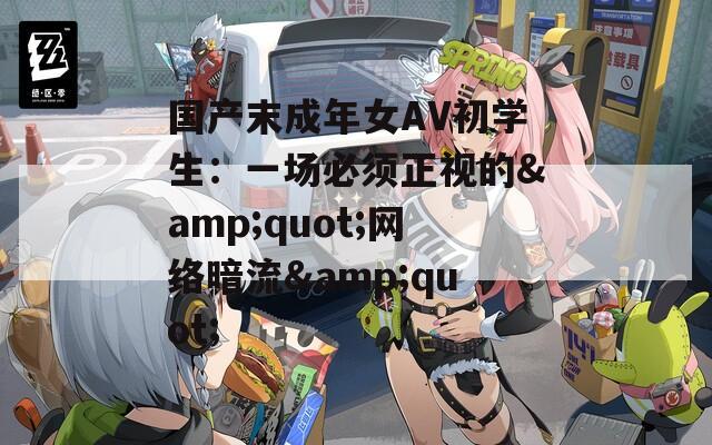 国产末成年女AV初学生：一场必须正视的&amp;quot;网络暗流&amp;quot;