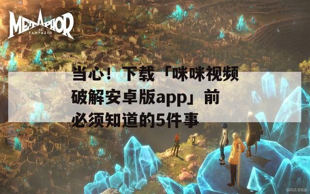 当心！下载「咪咪视频破解安卓版app」前必须知道的5件事