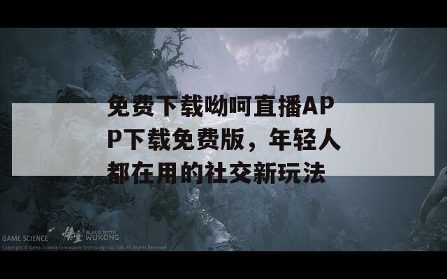 免费下载呦呵直播APP下载免费版，年轻人都在用的社交新玩法