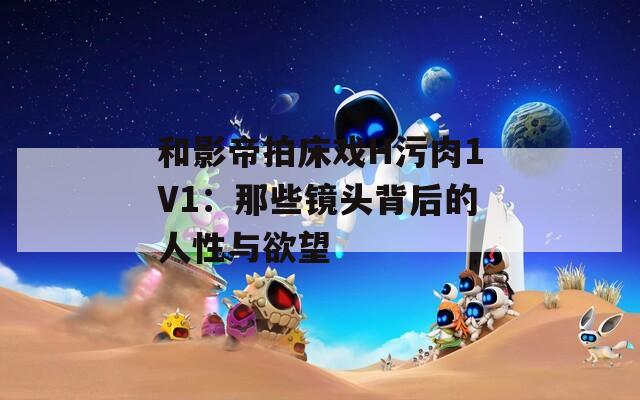 和影帝拍床戏H污肉1V1：那些镜头背后的人性与欲望