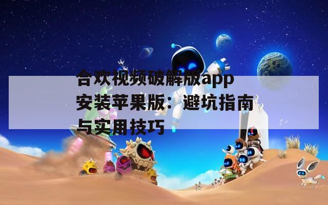 合欢视频破解版app安装苹果版：避坑指南与实用技巧