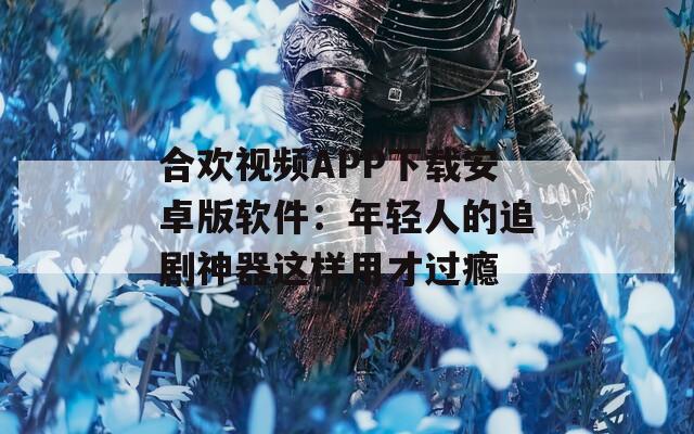 合欢视频APP下载安卓版软件：年轻人的追剧神器这样用才过瘾
