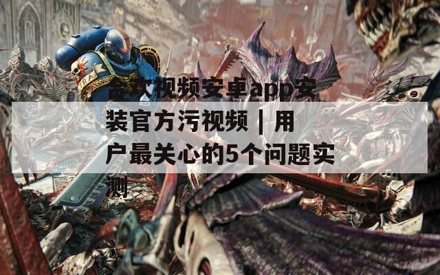 合欢视频安卓app安装官方污视频 | 用户最关心的5个问题实测