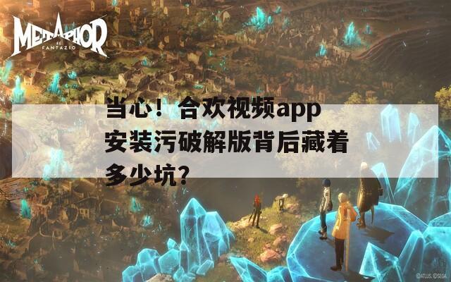 当心！合欢视频app安装污破解版背后藏着多少坑？