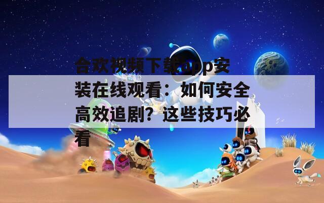 合欢视频下载app安装在线观看：如何安全高效追剧？这些技巧必看  第1张