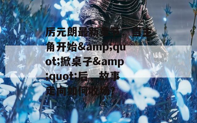 厉元朗最新章节：当主角开始&amp;quot;掀桌子&amp;quot;后，故事走向如何收场？