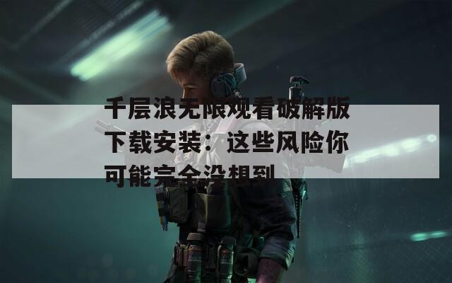 千层浪无限观看破解版下载安装：这些风险你可能完全没想到