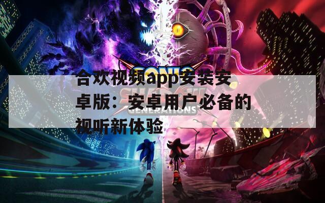 合欢视频app安装安卓版：安卓用户必备的视听新体验