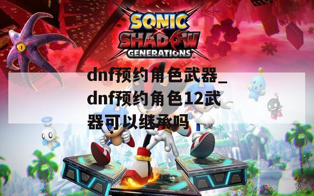 dnf预约角色武器_dnf预约角色12武器可以继承吗