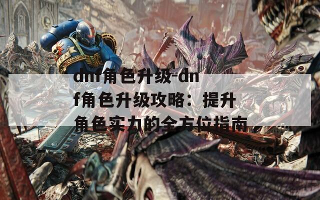 dnf角色升级-dnf角色升级攻略：提升角色实力的全方位指南