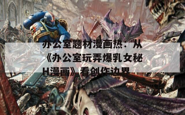 办公室题材漫画热：从《办公室玩弄爆乳女秘H漫画》看创作边界