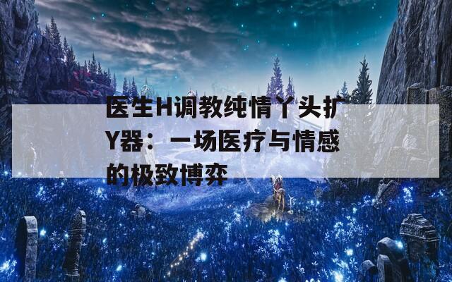 医生H调教纯情丫头扩Y器：一场医疗与情感的极致博弈