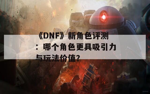 《DNF》新角色评测：哪个角色更具吸引力与玩法价值？