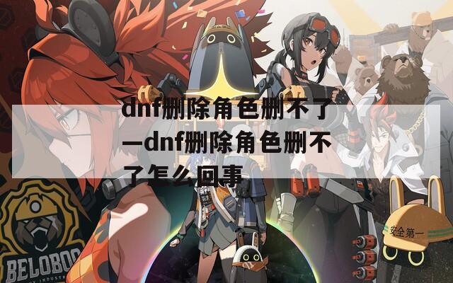 dnf删除角色删不了—dnf删除角色删不了怎么回事