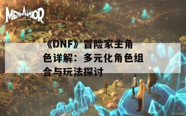 《DNF》冒险家主角色详解：多元化角色组合与玩法探讨