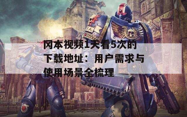 冈本视频1天看5次的下载地址：用户需求与使用场景全梳理