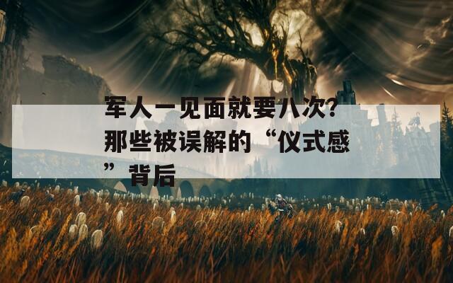 军人一见面就要八次？那些被误解的“仪式感”背后