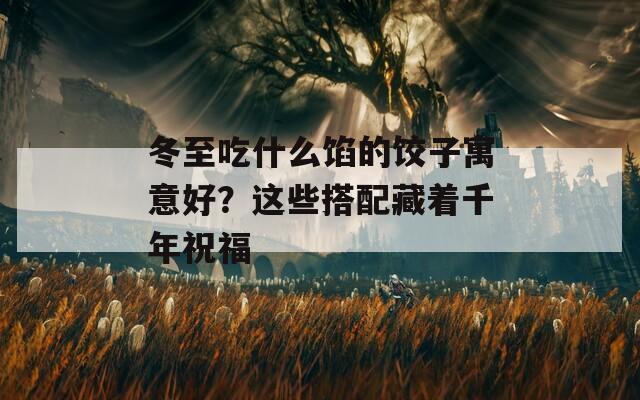 冬至吃什么馅的饺子寓意好？这些搭配藏着千年祝福