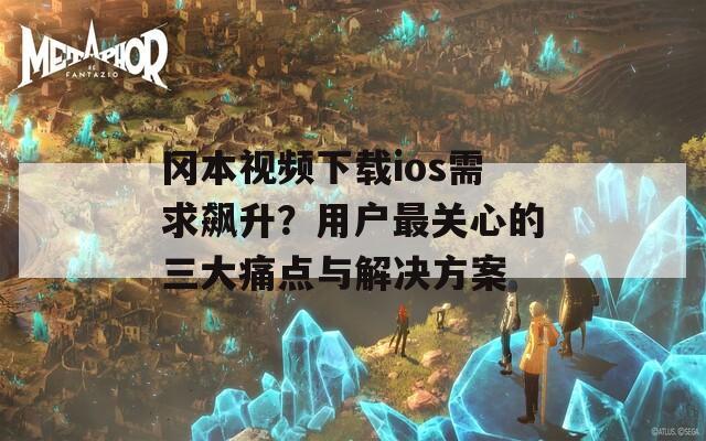 冈本视频下载ios需求飙升？用户最关心的三大痛点与解决方案