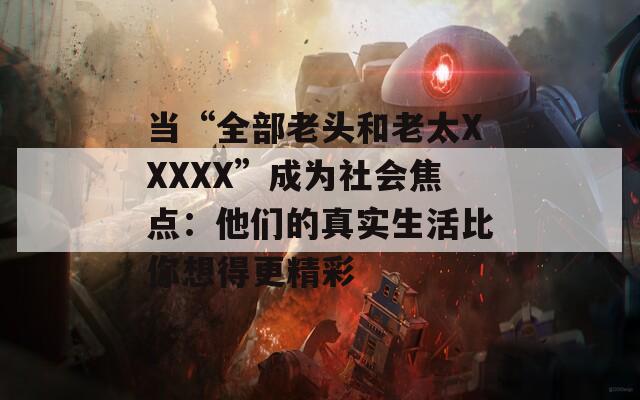 当“全部老头和老太XXXXX”成为社会焦点：他们的真实生活比你想得更精彩