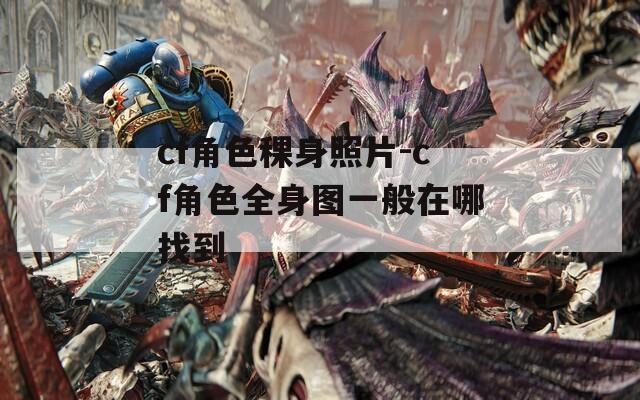cf角色稞身照片-cf角色全身图一般在哪找到