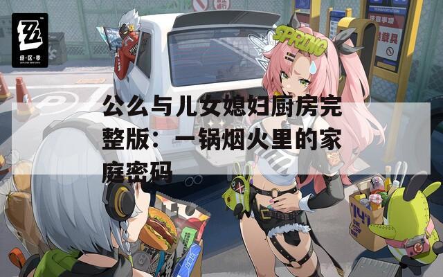 公么与儿女媳妇厨房完整版：一锅烟火里的家庭密码