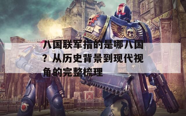 八国联军指的是哪八国？从历史背景到现代视角的完整梳理