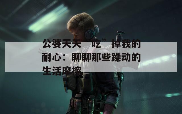 公婆天天“吃”掉我的耐心：聊聊那些躁动的生活摩擦