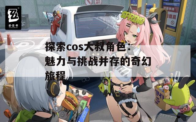探索cos大叔角色：魅力与挑战并存的奇幻旅程