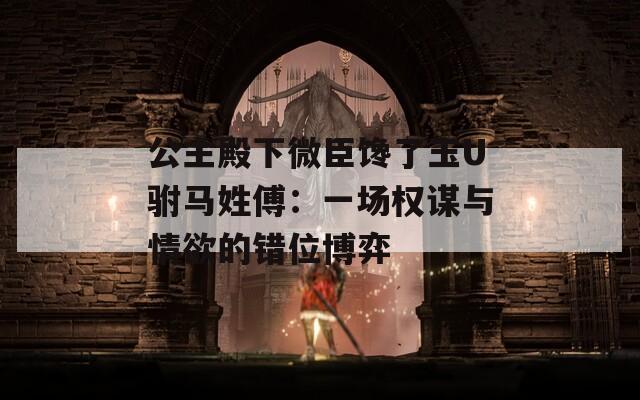 公主殿下微臣馋了玉U驸马姓傅：一场权谋与情欲的错位博弈