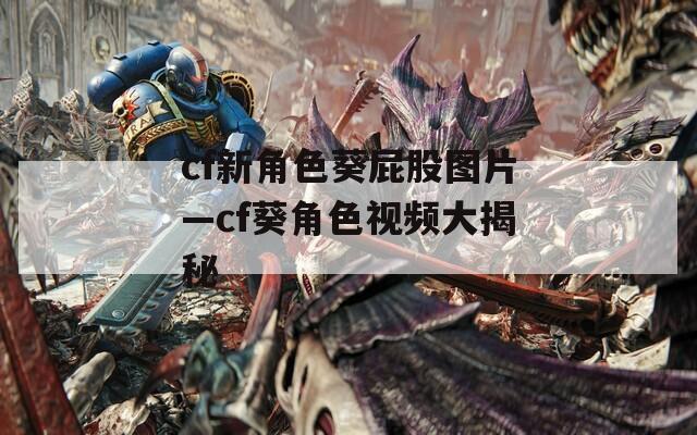 cf新角色葵屁股图片—cf葵角色视频大揭秘