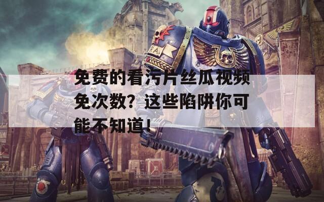 免费的看污片丝瓜视频免次数？这些陷阱你可能不知道！