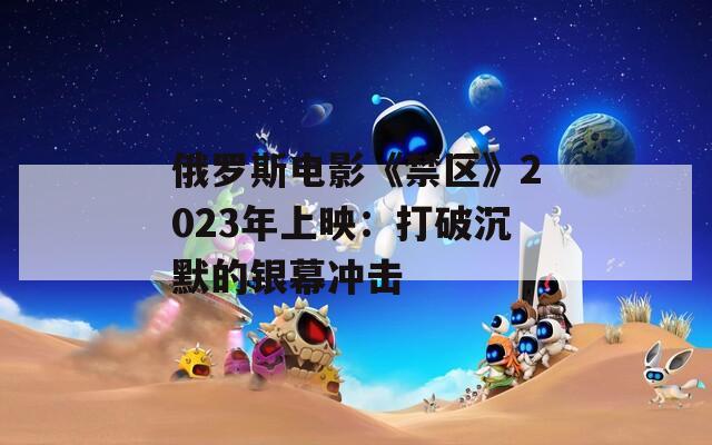 俄罗斯电影《禁区》2023年上映：打破沉默的银幕冲击