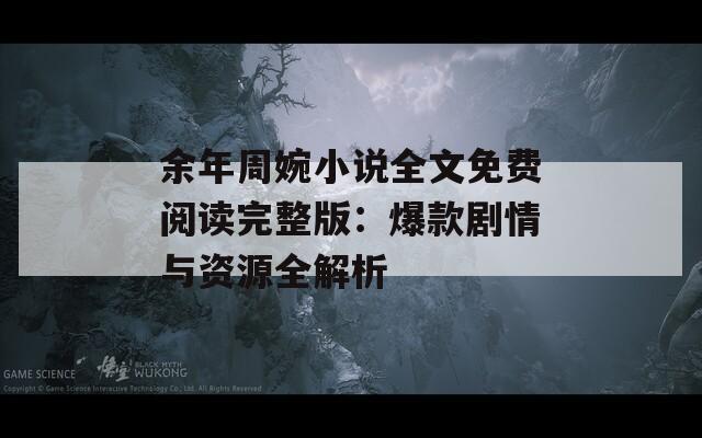 余年周婉小说全文免费阅读完整版：爆款剧情与资源全解析