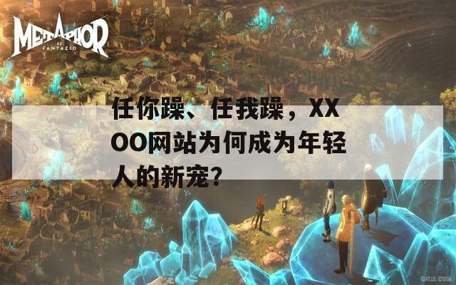 任你躁、任我躁，XXOO网站为何成为年轻人的新宠？