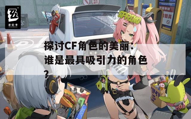 探讨CF角色的美丽：谁是最具吸引力的角色？