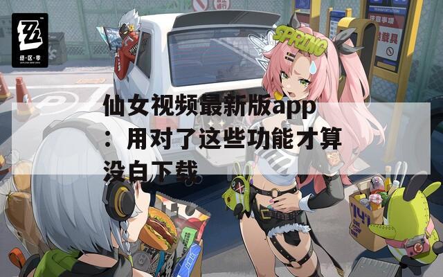 仙女视频最新版app：用对了这些功能才算没白下载