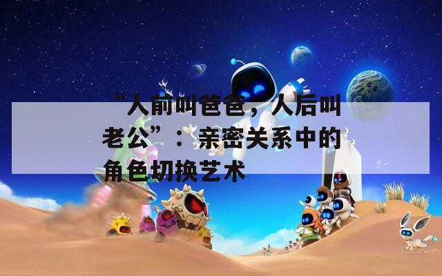 “人前叫爸爸，人后叫老公”：亲密关系中的角色切换艺术  第1张