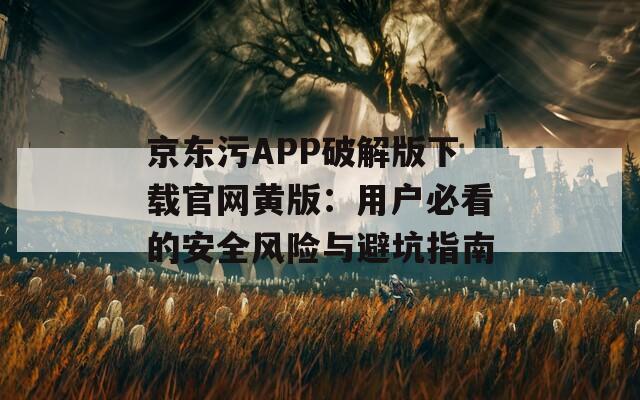 京东污APP破解版下载官网黄版：用户必看的安全风险与避坑指南