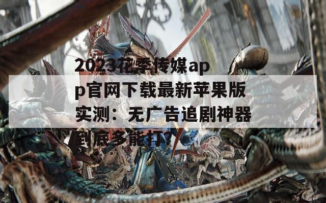 2023花季传媒app官网下载最新苹果版实测：无广告追剧神器到底多能打？  第1张