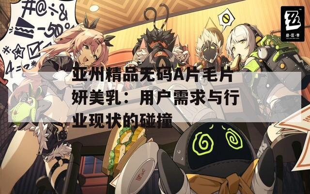 亚州精品无码A片毛片妍美乳：用户需求与行业现状的碰撞