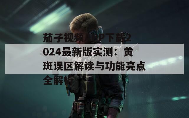 茄子视频APP下载2024最新版实测：黄斑误区解读与功能亮点全解析