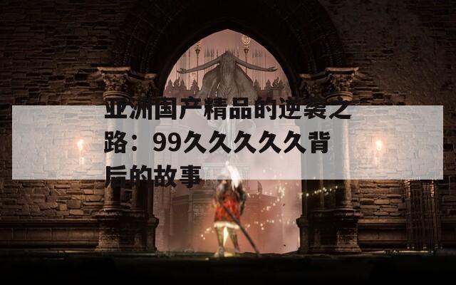 亚洲国产精品的逆袭之路：99久久久久久背后的故事