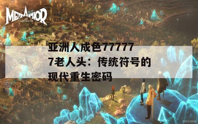 亚洲人成色777777老人头：传统符号的现代重生密码  第1张