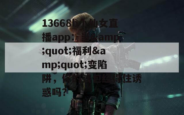 13668b小仙女直播app：当&amp;quot;福利&amp;quot;变陷阱，你的钱包经得住诱惑吗？
