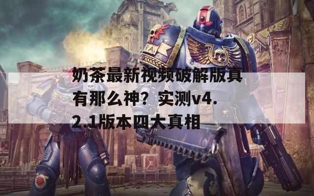 奶茶最新视频破解版真有那么神？实测v4.2.1版本四大真相