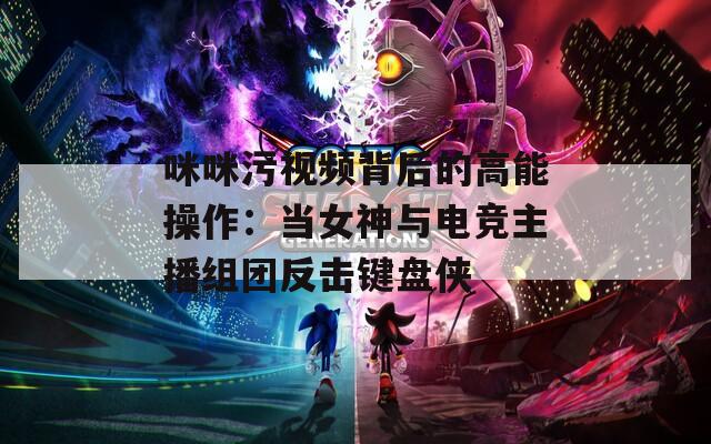 咪咪污视频背后的高能操作：当女神与电竞主播组团反击键盘侠