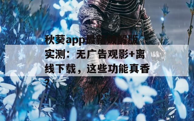 秋葵app最新破解版实测：无广告观影+离线下载，这些功能真香？