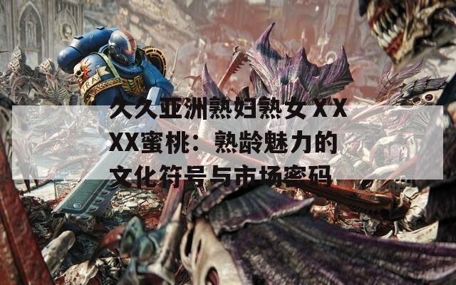 久久亚洲熟妇熟女ⅩXXX蜜桃：熟龄魅力的文化符号与市场密码