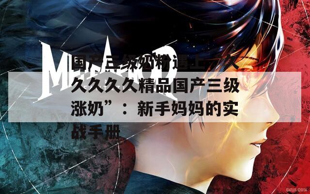 国产三级奶粉遇上“久久久久久精品国产三级涨奶”：新手妈妈的实战手册